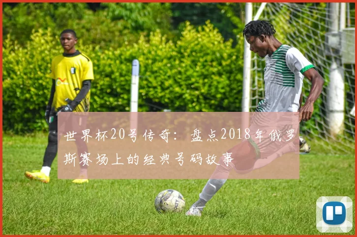 世界杯20号传奇：盘点2018年俄罗斯赛场上的经典号码故事