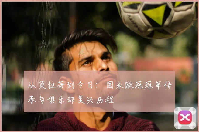 从莫拉蒂到今日：国米欧冠冠军传承与俱乐部复兴历程