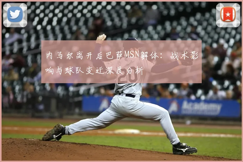 内马尔离开后巴萨MSN解体：战术影响与球队变迁深度分析