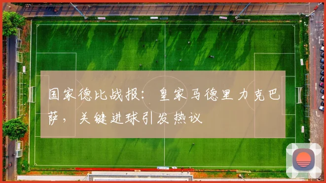 国家德比战报：皇家马德里力克巴萨，关键进球引发热议