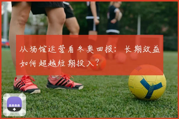 从场馆运营看冬奥回报：长期效益如何超越短期投入？